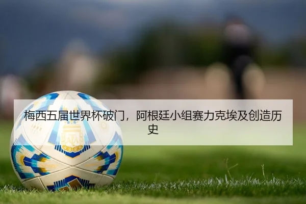 梅西五届世界杯破门，阿根廷小组赛力克埃及创造历史