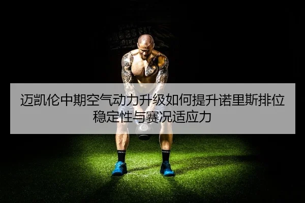 迈凯伦中期空气动力升级如何提升诺里斯排位稳定性与赛况适应力